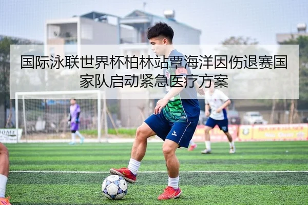 国际泳联世界杯柏林站覃海洋因伤退赛国家队启动紧急医疗方案
